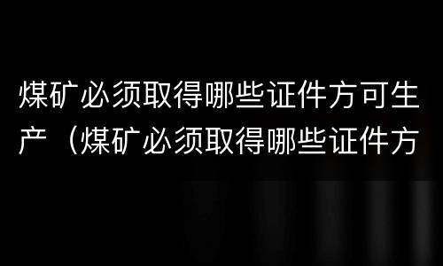煤矿必须取得哪些证件方可生产(煤矿必须取得哪些证件方可生产资质) 煤矿必须取得哪些证件方可生产(煤矿必须取得哪些证件方可生产资质)