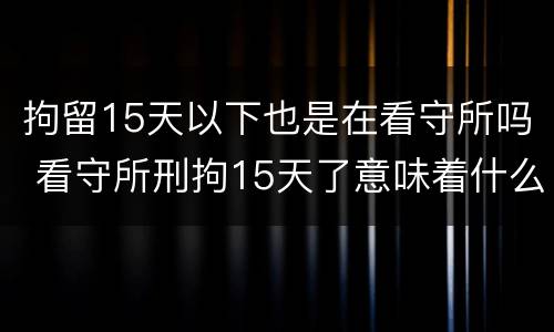 拘留15天以下也是在看守所吗 看守所刑拘15天了意味着什么
