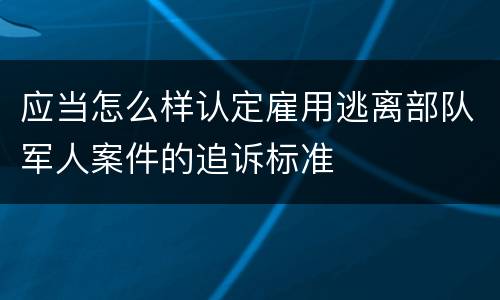 应当怎么样认定雇用逃离部队军人案件的追诉标准