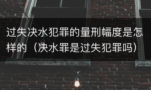 过失决水犯罪的量刑幅度是怎样的（决水罪是过失犯罪吗）
