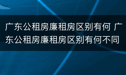 广东公租房廉租房区别有何 广东公租房廉租房区别有何不同