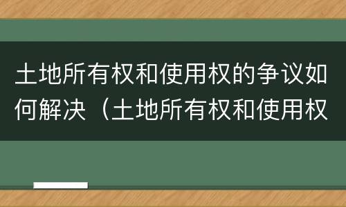 土地所有权和使用权的争议如何解决（土地所有权和使用权争议处理办法）