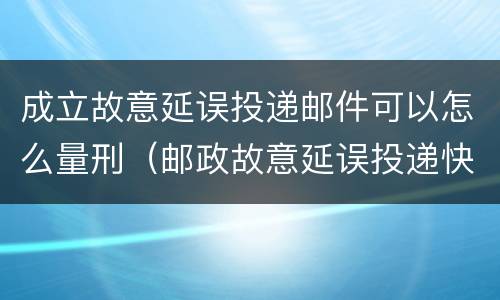 成立故意延误投递邮件可以怎么量刑（邮政故意延误投递快递）