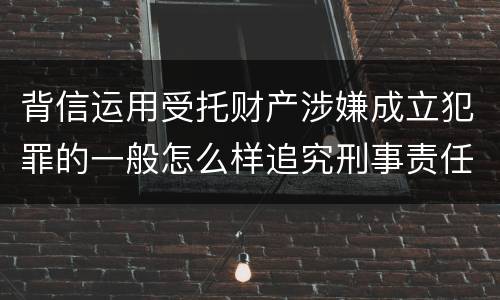背信运用受托财产涉嫌成立犯罪的一般怎么样追究刑事责任
