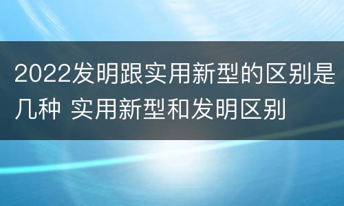 2022发明跟实用新型的区别是几种 实用新型和发明区别