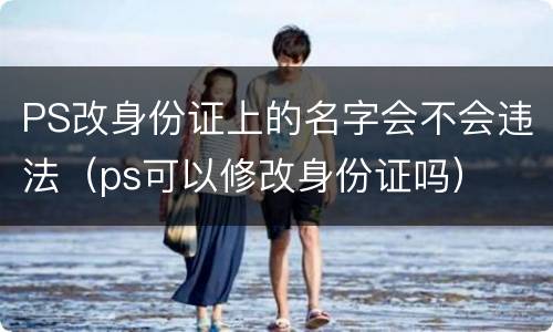 PS改身份证上的名字会不会违法（ps可以修改身份证吗）