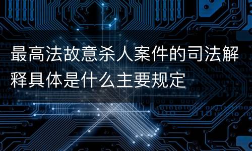 最高法故意杀人案件的司法解释具体是什么主要规定