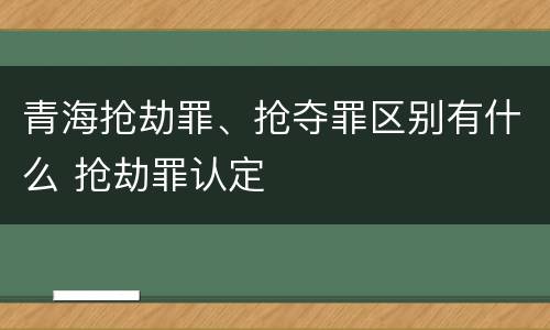 青海抢劫罪、抢夺罪区别有什么 抢劫罪认定