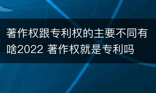 著作权跟专利权的主要不同有啥2022 著作权就是专利吗