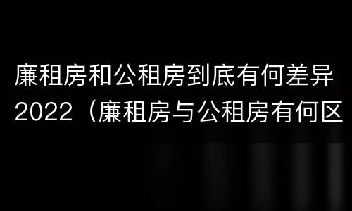 廉租房和公租房到底有何差异2022（廉租房与公租房有何区别）