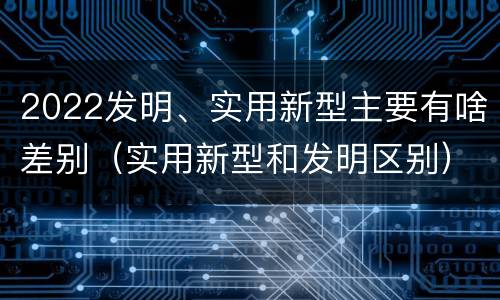 2022发明、实用新型主要有啥差别（实用新型和发明区别）