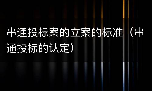 串通投标案的立案的标准（串通投标的认定）
