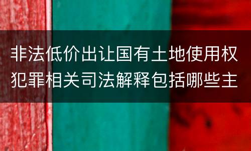 非法低价出让国有土地使用权犯罪相关司法解释包括哪些主要内容
