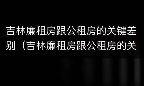 吉林廉租房跟公租房的关键差别（吉林廉租房跟公租房的关键差别是什么）