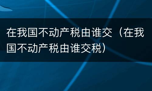 在我国不动产税由谁交（在我国不动产税由谁交税）