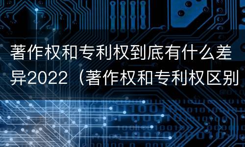 著作权和专利权到底有什么差异2022（著作权和专利权区别）