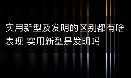 实用新型及发明的区别都有啥表现 实用新型是发明吗
