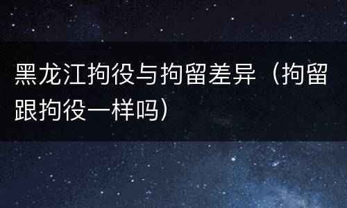 黑龙江拘役与拘留差异（拘留跟拘役一样吗）