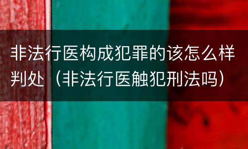 非法行医构成犯罪的该怎么样判处（非法行医触犯刑法吗）