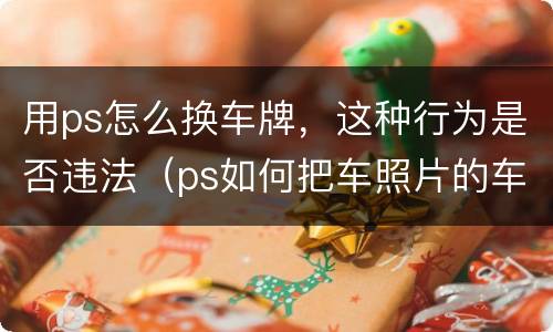 用ps怎么换车牌，这种行为是否违法（ps如何把车照片的车牌换一下）