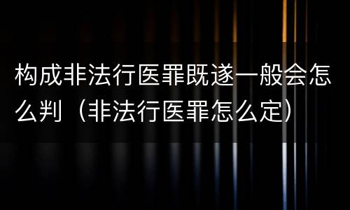 构成非法行医罪既遂一般会怎么判（非法行医罪怎么定）