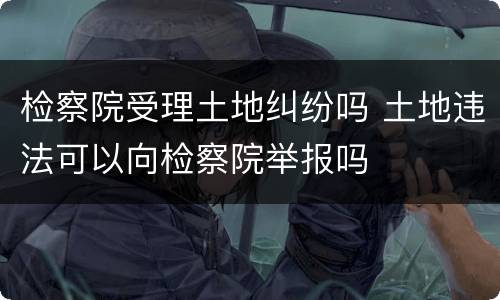 检察院受理土地纠纷吗 土地违法可以向检察院举报吗