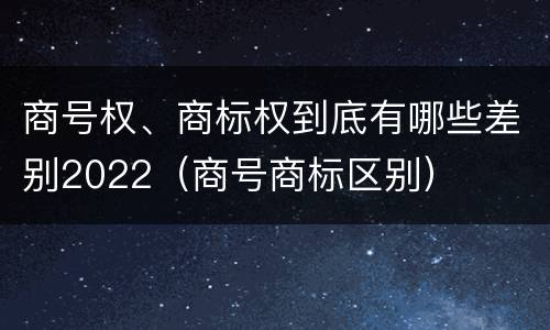 商号权、商标权到底有哪些差别2022（商号商标区别）