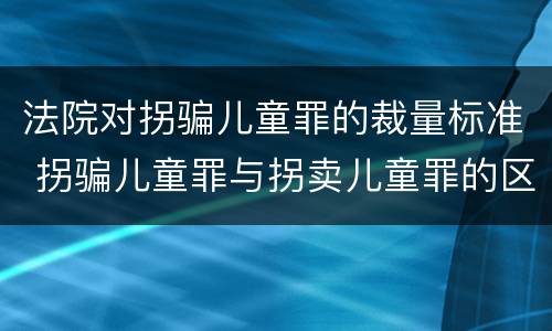 法院对拐骗儿童罪的裁量标准 拐骗儿童罪与拐卖儿童罪的区别