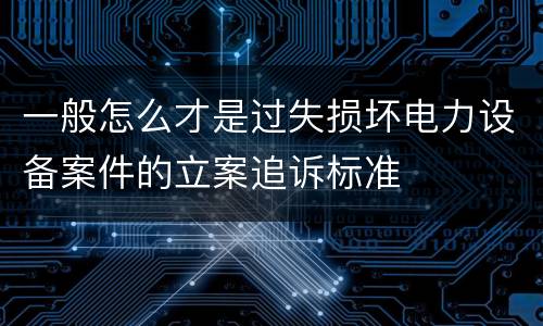 一般怎么才是过失损坏电力设备案件的立案追诉标准