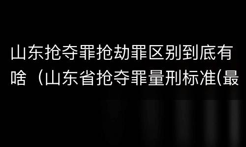 山东抢夺罪抢劫罪区别到底有啥（山东省抢夺罪量刑标准(最新2018）