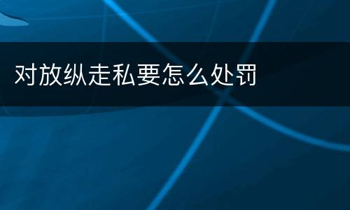 对放纵走私要怎么处罚