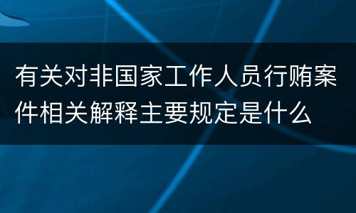 有关对非国家工作人员行贿案件相关解释主要规定是什么