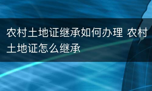 农村土地证继承如何办理 农村土地证怎么继承