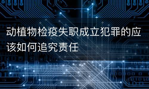 动植物检疫失职成立犯罪的应该如何追究责任