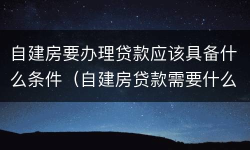 自建房要办理贷款应该具备什么条件（自建房贷款需要什么条件）