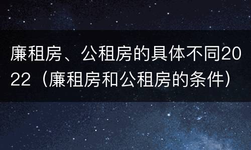 廉租房、公租房的具体不同2022（廉租房和公租房的条件）
