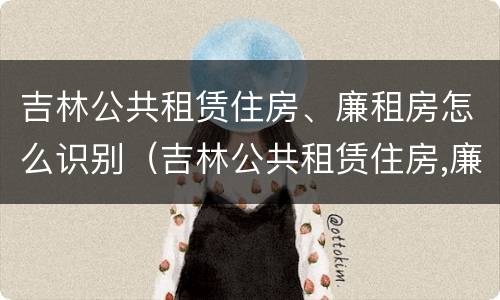 吉林公共租赁住房、廉租房怎么识别（吉林公共租赁住房,廉租房怎么识别出来）