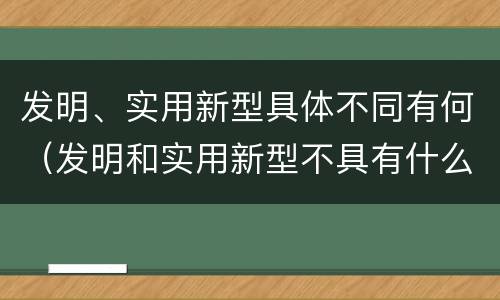 发明、实用新型具体不同有何（发明和实用新型不具有什么特性）