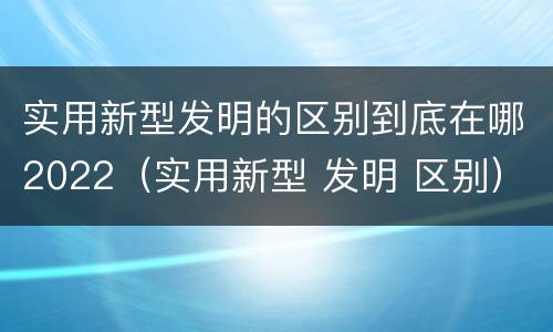 实用新型发明的区别到底在哪2022（实用新型 发明 区别）