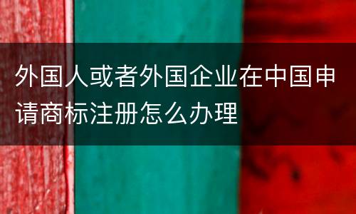 外国人或者外国企业在中国申请商标注册怎么办理