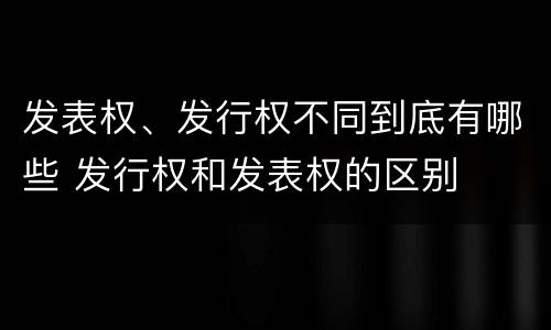 发表权、发行权不同到底有哪些 发行权和发表权的区别