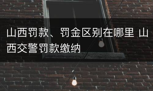 山西罚款、罚金区别在哪里 山西交警罚款缴纳 山西罚款、罚金区别在哪里 山西交警罚款缴纳
