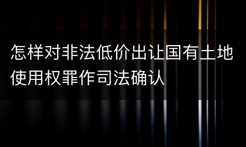怎样对非法低价出让国有土地使用权罪作司法确认