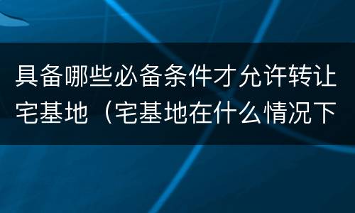 具备哪些必备条件才允许转让宅基地（宅基地在什么情况下可以转让）