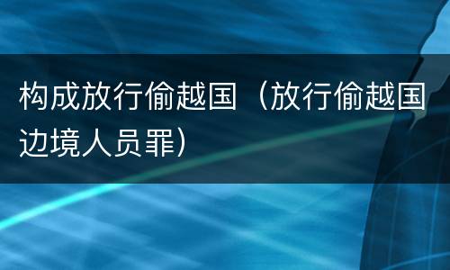 构成放行偷越国（放行偷越国边境人员罪）