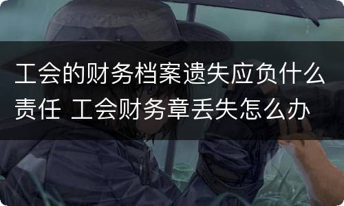 工会的财务档案遗失应负什么责任 工会财务章丢失怎么办