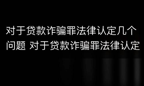 对于贷款诈骗罪法律认定几个问题 对于贷款诈骗罪法律认定几个问题可以立案
