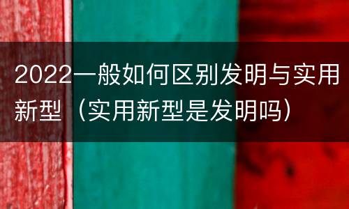 2022一般如何区别发明与实用新型（实用新型是发明吗）