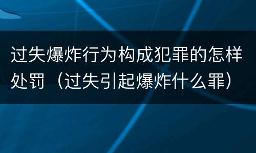 过失爆炸行为构成犯罪的怎样处罚（过失引起爆炸什么罪）