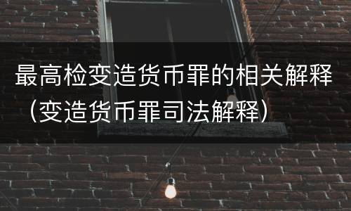 最高检变造货币罪的相关解释（变造货币罪司法解释）